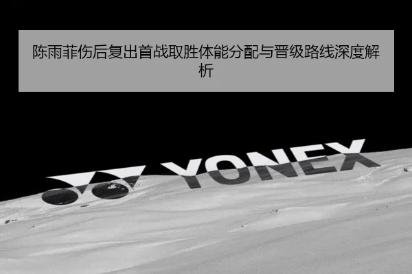 陈雨菲伤后复出首战取胜体能分配与晋级路线深度解析